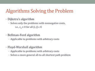 Algorithms Solving the Problem
• Dijkstra’s algorithm
• Solves only the problems with nonnegative costs,
i.e., cij ≥ 0 for all (i, j) є E
• Bellman-Ford algorithm
• Applicable to problems with arbitrary costs
• Floyd-Warshall algorithm
• Applicable to problems with arbitrary costs
• Solves a more general all-to-all shortest path problem
 