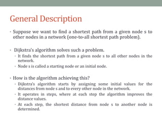 General Description
• Suppose we want to find a shortest path from a given node s to
other nodes in a network (one-to-all shortest path problem).
• Dijkstra’s algorithm solves such a problem.
• It finds the shortest path from a given node s to all other nodes in the
network.
• Node s is called a starting node or an initial node.
• How is the algorithm achieving this?
• Dijkstra’s algorithm starts by assigning some initial values for the
distances from node s and to every other node in the network.
• It operates in steps, where at each step the algorithm improves the
distance values.
• At each step, the shortest distance from node s to another node is
determined.
 