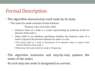 Formal Description
• The algorithm characterizes each node by its state.
• The state of a node consists of two features:
Distance value and status label.
1. Distance value of a node is a scalar representing an estimate of the its
distance from node s.
2. Status label is an attribute specifying whether the distance value of a
node is equal to the shortest distance to node s or not.
The status label of a node is Permanent if its distance value is equal to the
shortest distance from node s.
Otherwise, the status label of a node is Temporary.
• The algorithm maintains and step-by-step updates the
states of the nodes.
• At each step one node is designated as current.
 