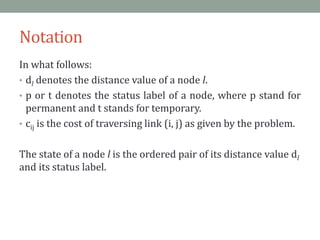 Notation
In what follows:
• dl denotes the distance value of a node l.
• p or t denotes the status label of a node, where p stand for
permanent and t stands for temporary.
• cij is the cost of traversing link (i, j) as given by the problem.
The state of a node l is the ordered pair of its distance value dl
and its status label.
 