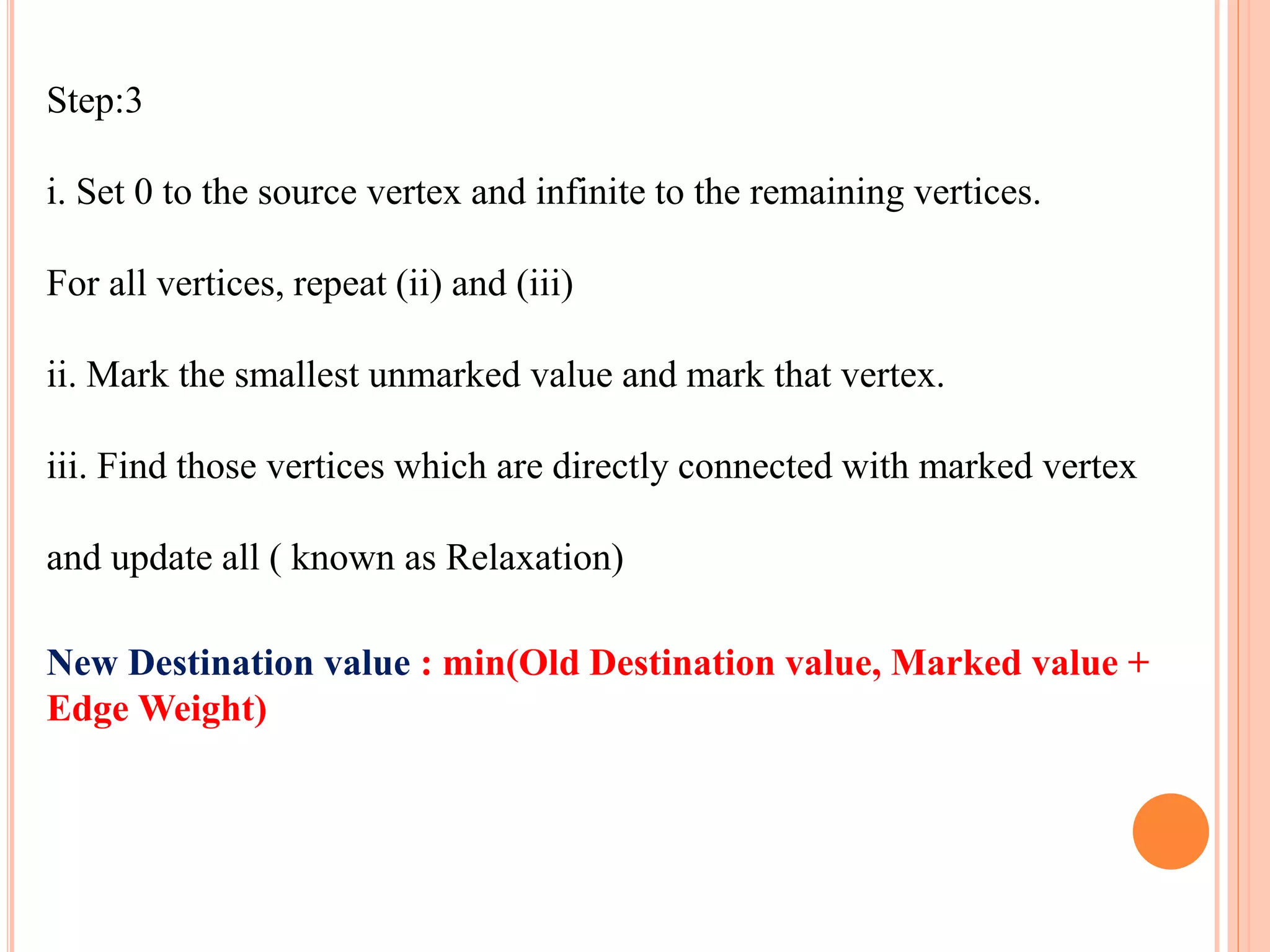 Step:3
i. Set 0 to the source vertex and infinite to the remaining vertices.
For all vertices, repeat (ii) and (iii)
ii. Mark the smallest unmarked value and mark that vertex.
iii. Find those vertices which are directly connected with marked vertex
and update all ( known as Relaxation)
New Destination value : min(Old Destination value, Marked value +
Edge Weight)
 
