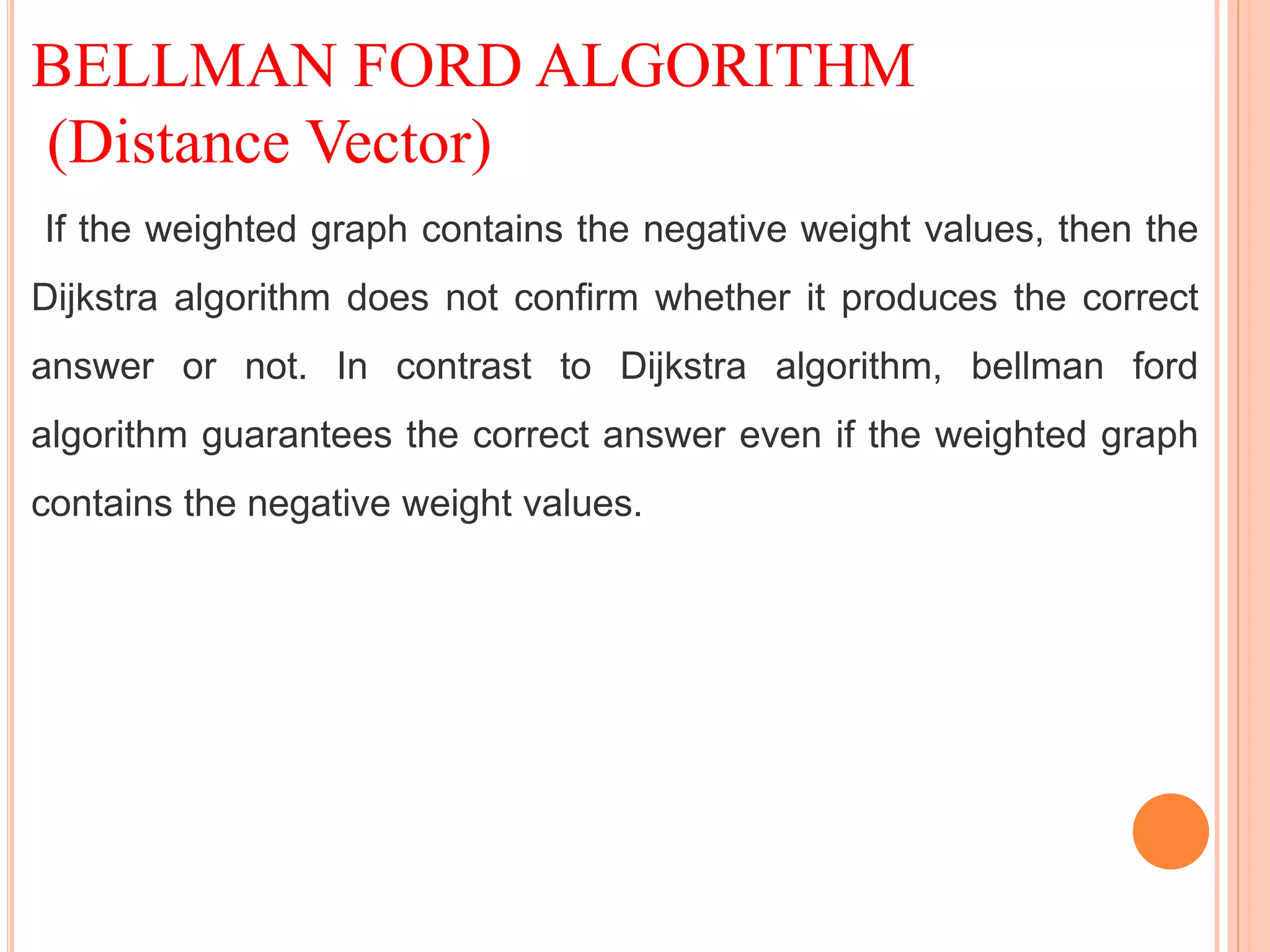 BELLMAN FORD ALGORITHM
(Distance Vector)
If the weighted graph contains the negative weight values, then the
Dijkstra algorithm does not confirm whether it produces the correct
answer or not. In contrast to Dijkstra algorithm, bellman ford
algorithm guarantees the correct answer even if the weighted graph
contains the negative weight values.
 