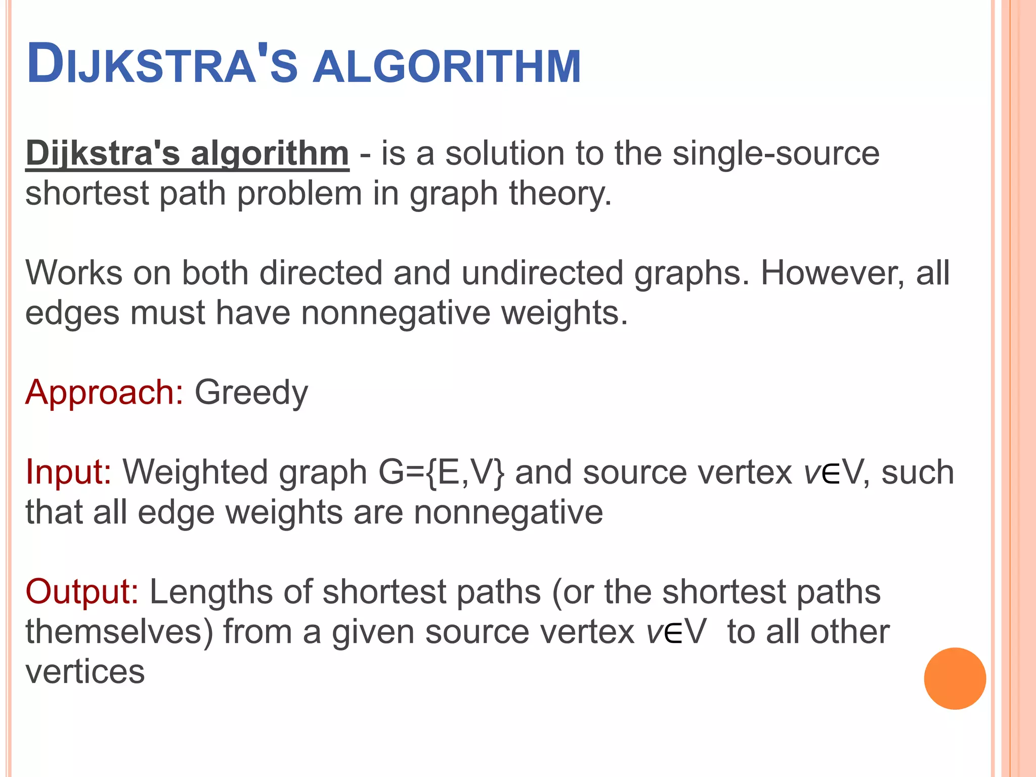 DIJKSTRA'S ALGORITHM
Dijkstra's algorithm - is a solution to the single-source
shortest path problem in graph theory.
Works on both directed and undirected graphs. However, all
edges must have nonnegative weights.
Approach: Greedy
Input: Weighted graph G={E,V} and source vertex v∈V, such
that all edge weights are nonnegative
Output: Lengths of shortest paths (or the shortest paths
themselves) from a given source vertex v∈V to all other
vertices
 