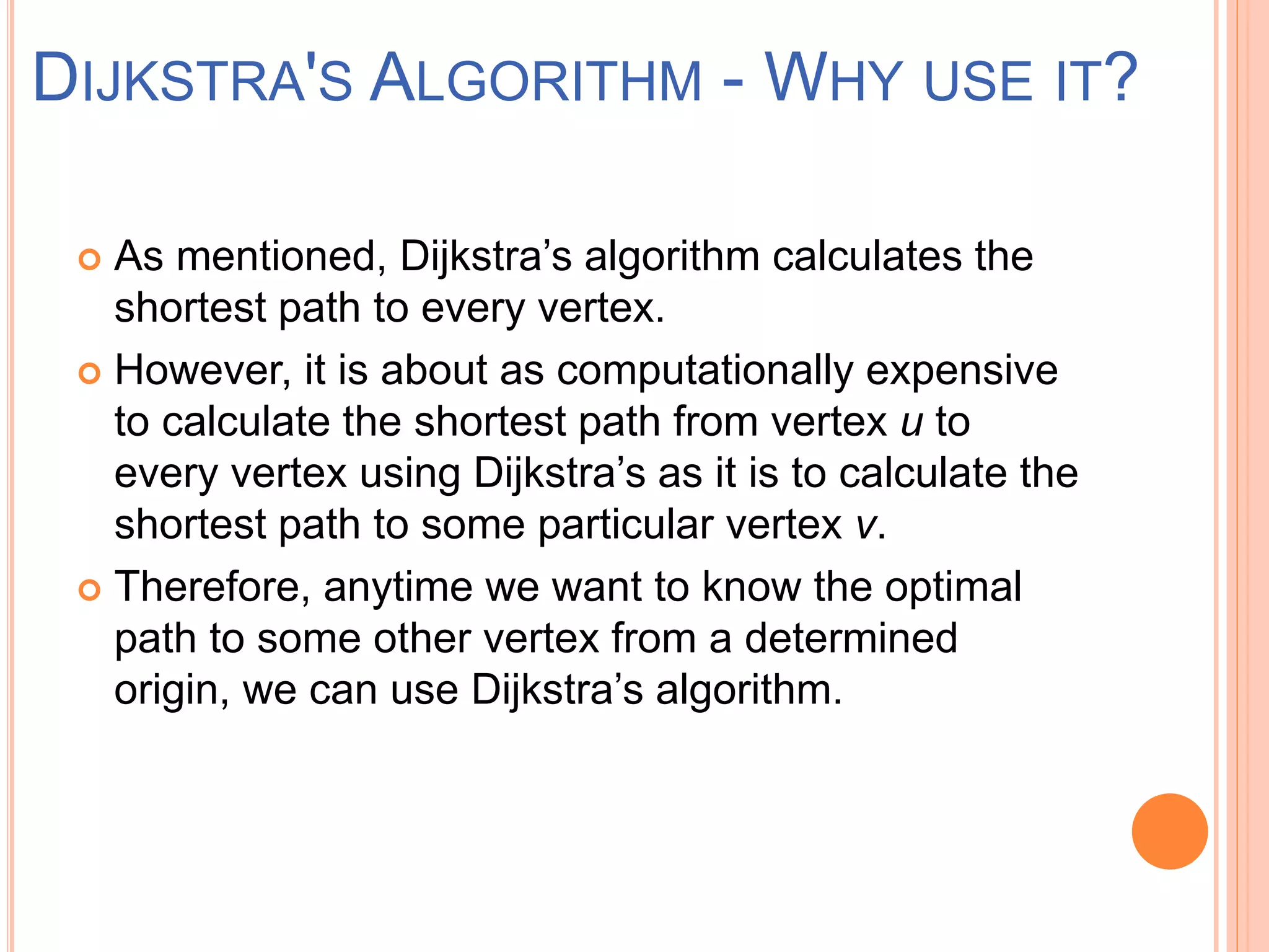  As mentioned, Dijkstra’s algorithm calculates the
shortest path to every vertex.
 However, it is about as computationally expensive
to calculate the shortest path from vertex u to
every vertex using Dijkstra’s as it is to calculate the
shortest path to some particular vertex v.
 Therefore, anytime we want to know the optimal
path to some other vertex from a determined
origin, we can use Dijkstra’s algorithm.
DIJKSTRA'S ALGORITHM - WHY USE IT?
 