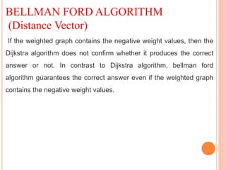 BELLMAN FORD ALGORITHM
(Distance Vector)
If the weighted graph contains the negative weight values, then the
Dijkstra algorithm does not confirm whether it produces the correct
answer or not. In contrast to Dijkstra algorithm, bellman ford
algorithm guarantees the correct answer even if the weighted graph
contains the negative weight values.
 