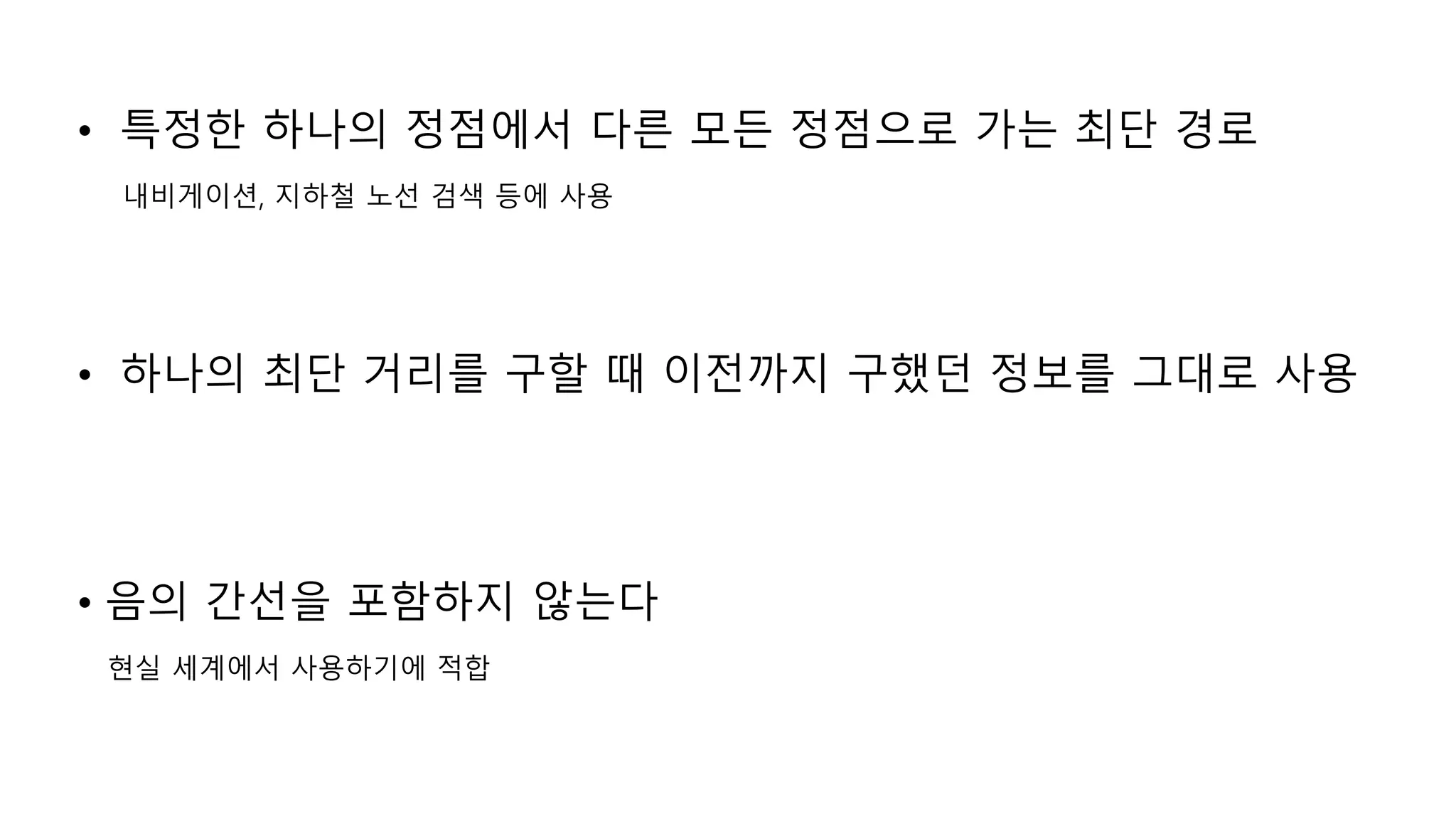 • 특정한 하나의 정점에서 다른 모든 정점으로 가는 최단 경로
내비게이션, 지하철 노선 검색 등에 사용
• 하나의 최단 거리를 구할 때 이전까지 구했던 정보를 그대로 사용
• 음의 간선을 포함하지 않는다
현실 세계에서 사용하기에 적합
 
