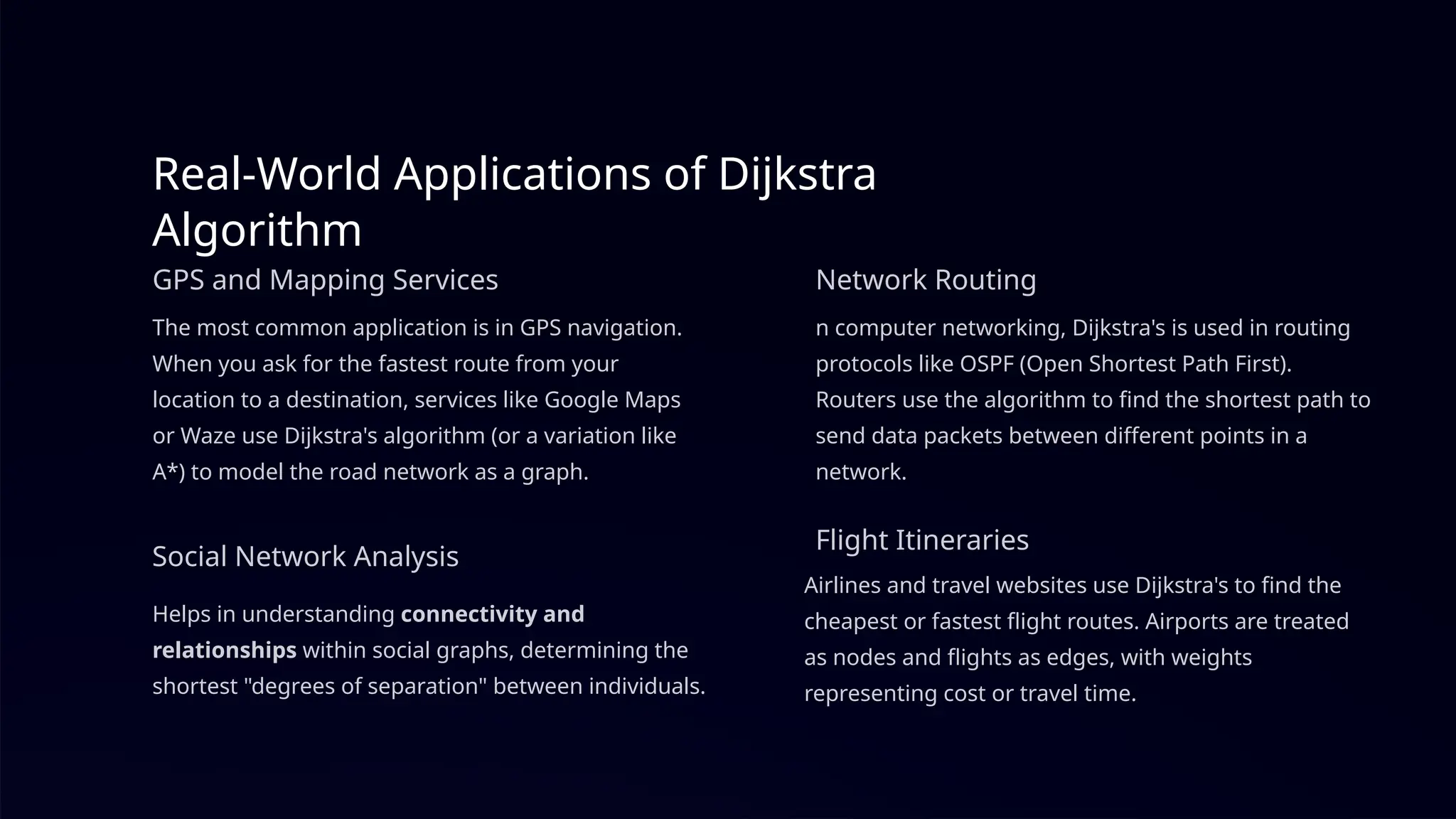 Real-World Applications of Dijkstra
Algorithm
GPS and Mapping Services
The most common application is in GPS navigation.
When you ask for the fastest route from your
location to a destination, services like Google Maps
or Waze use Dijkstra's algorithm (or a variation like
A*) to model the road network as a graph.
Network Routing
n computer networking, Dijkstra's is used in routing
protocols like OSPF (Open Shortest Path First).
Routers use the algorithm to find the shortest path to
send data packets between different points in a
network.
Social Network Analysis
Helps in understanding connectivity and
relationships within social graphs, determining the
shortest "degrees of separation" between individuals.
Flight Itineraries
Airlines and travel websites use Dijkstra's to find the
cheapest or fastest flight routes. Airports are treated
as nodes and flights as edges, with weights
representing cost or travel time.
 
