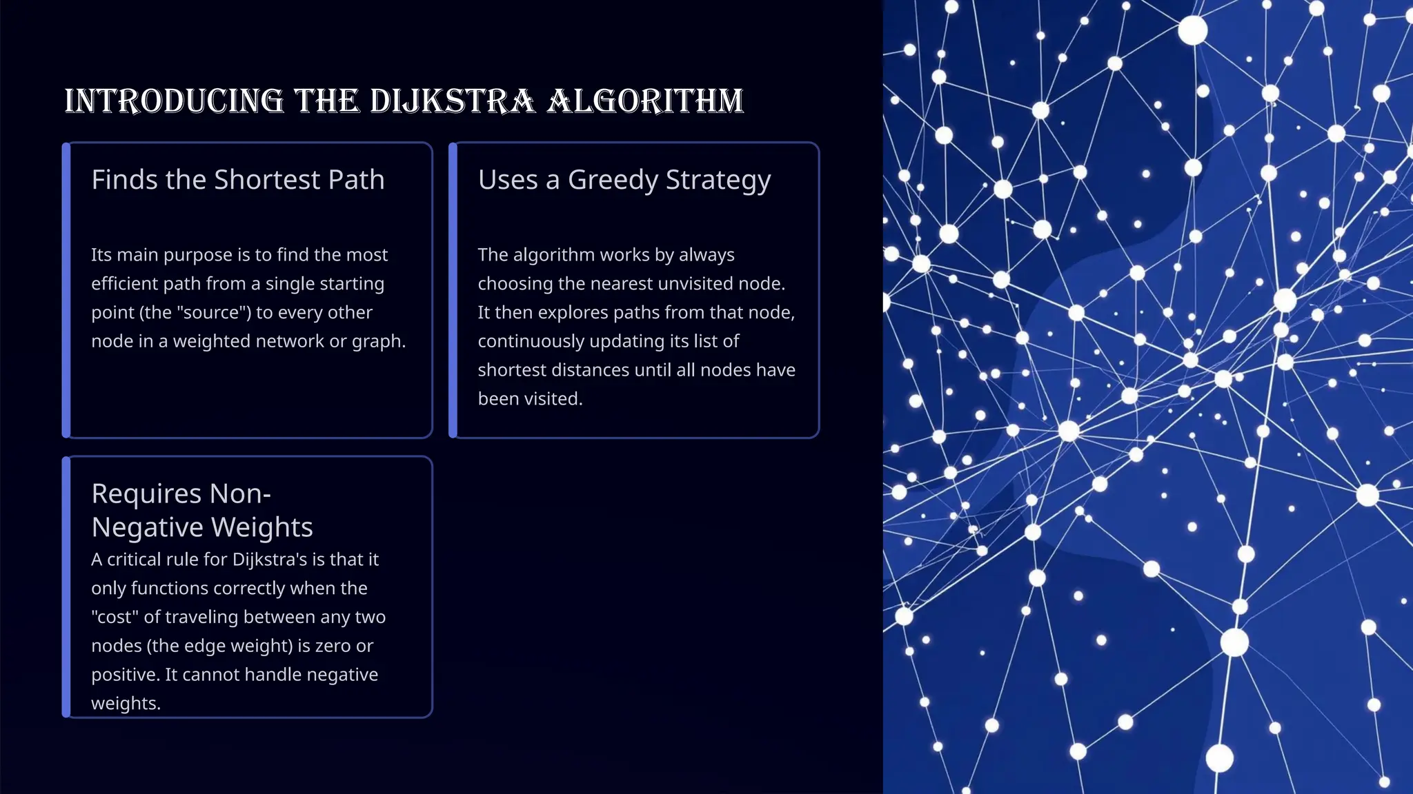 Introducing the Dijkstra Algorithm
Finds the Shortest Path
Its main purpose is to find the most
efficient path from a single starting
point (the "source") to every other
node in a weighted network or graph.
Uses a Greedy Strategy
The algorithm works by always
choosing the nearest unvisited node.
It then explores paths from that node,
continuously updating its list of
shortest distances until all nodes have
been visited.
Requires Non-
Negative Weights
A critical rule for Dijkstra's is that it
only functions correctly when the
"cost" of traveling between any two
nodes (the edge weight) is zero or
positive. It cannot handle negative
weights.
 