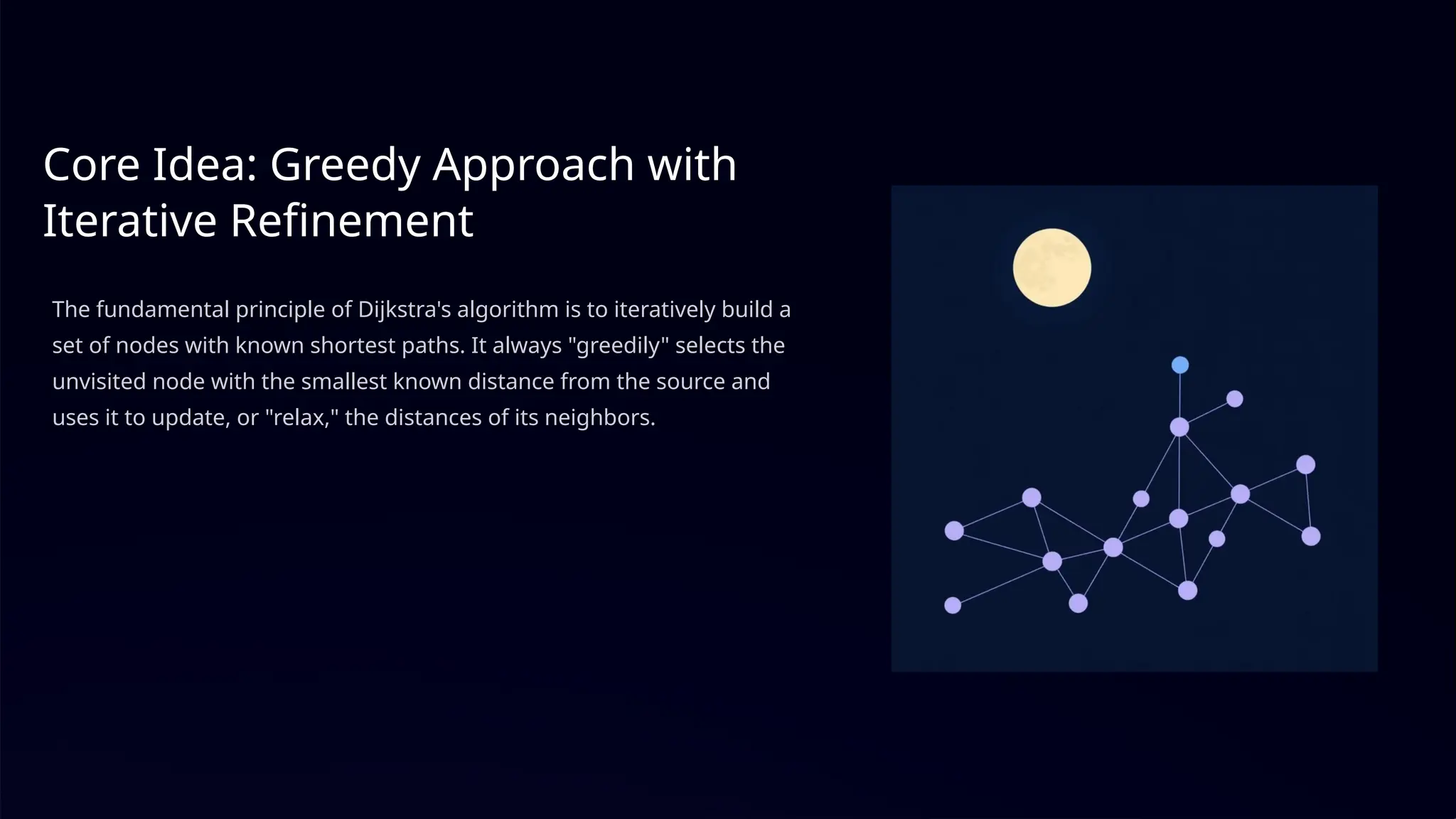 Core Idea: Greedy Approach with
Iterative Refinement
The fundamental principle of Dijkstra's algorithm is to iteratively build a
set of nodes with known shortest paths. It always "greedily" selects the
unvisited node with the smallest known distance from the source and
uses it to update, or "relax," the distances of its neighbors.
 