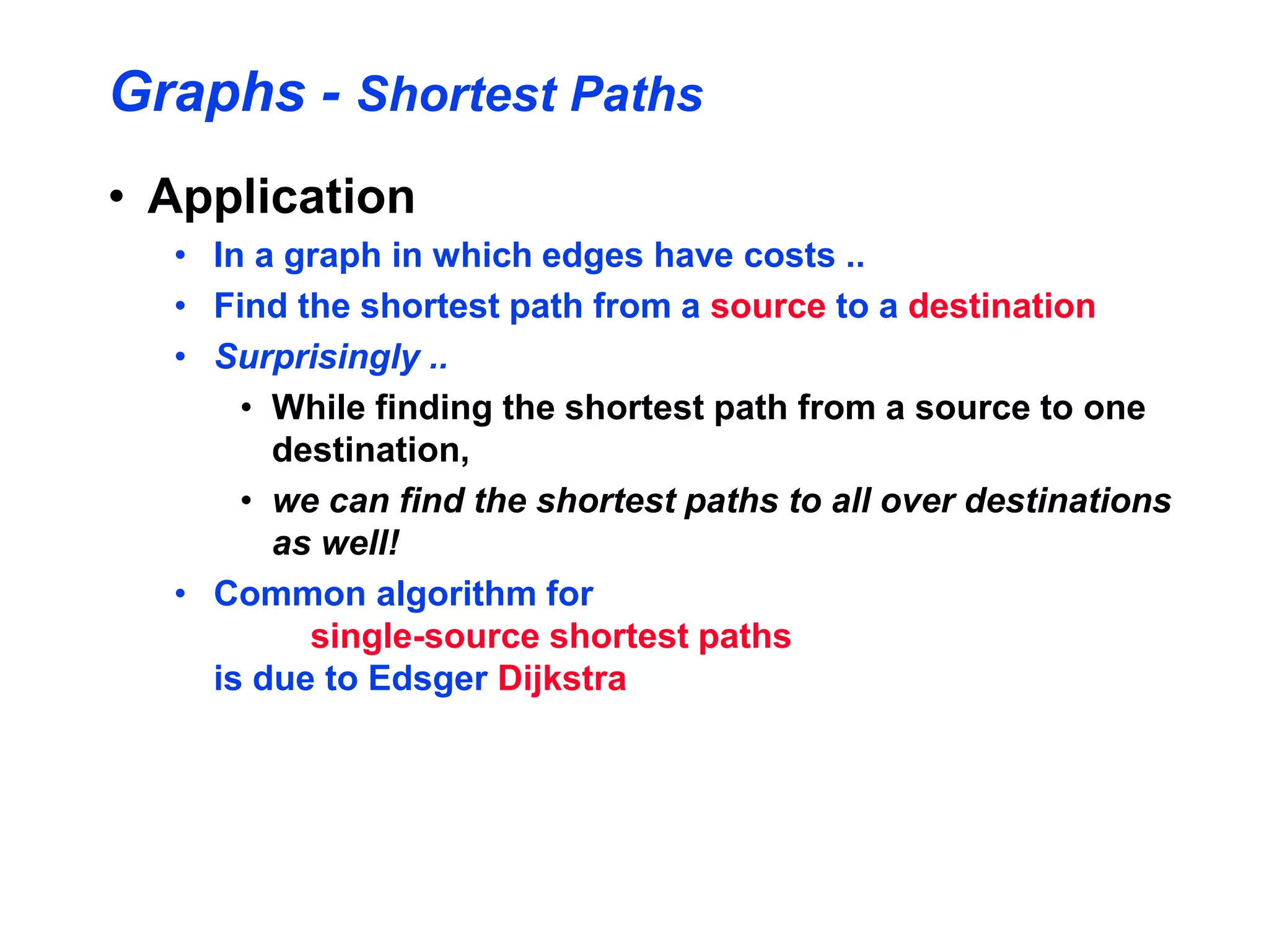 Graphs - Shortest Paths
• Application
• In a graph in which edges have costs ..
• Find the shortest path from a source to a destination
• Surprisingly ..
• While finding the shortest path from a source to one
destination,
• we can find the shortest paths to all over destinations
as well!
• Common algorithm for
single-source shortest paths
is due to Edsger Dijkstra
 