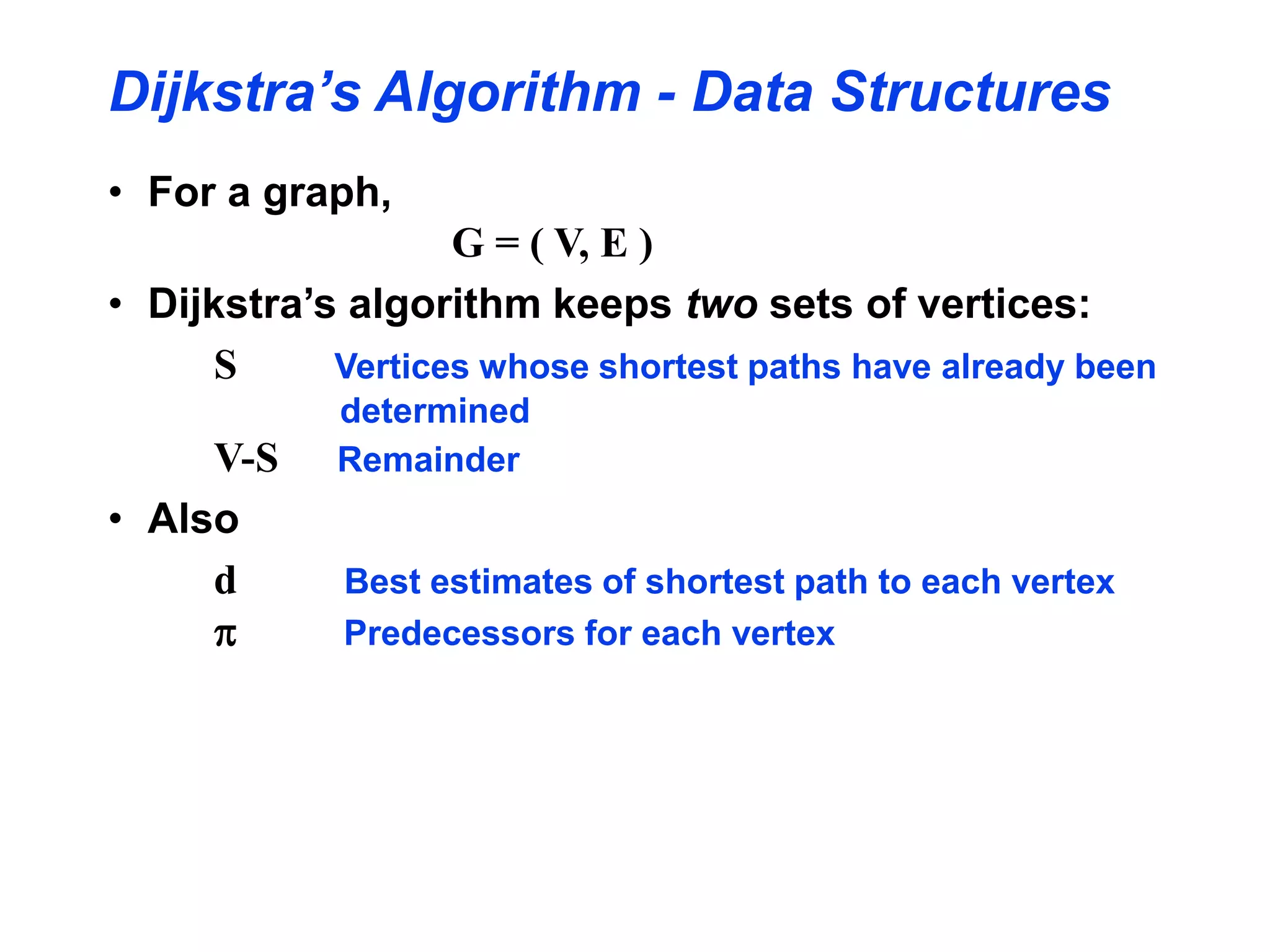Dijkstra’s Algorithm - Data Structures
• For a graph,
G = ( V, E )
• Dijkstra’s algorithm keeps two sets of vertices:
S Vertices whose shortest paths have already been
determined
V-S Remainder
• Also
d Best estimates of shortest path to each vertex
p Predecessors for each vertex
 