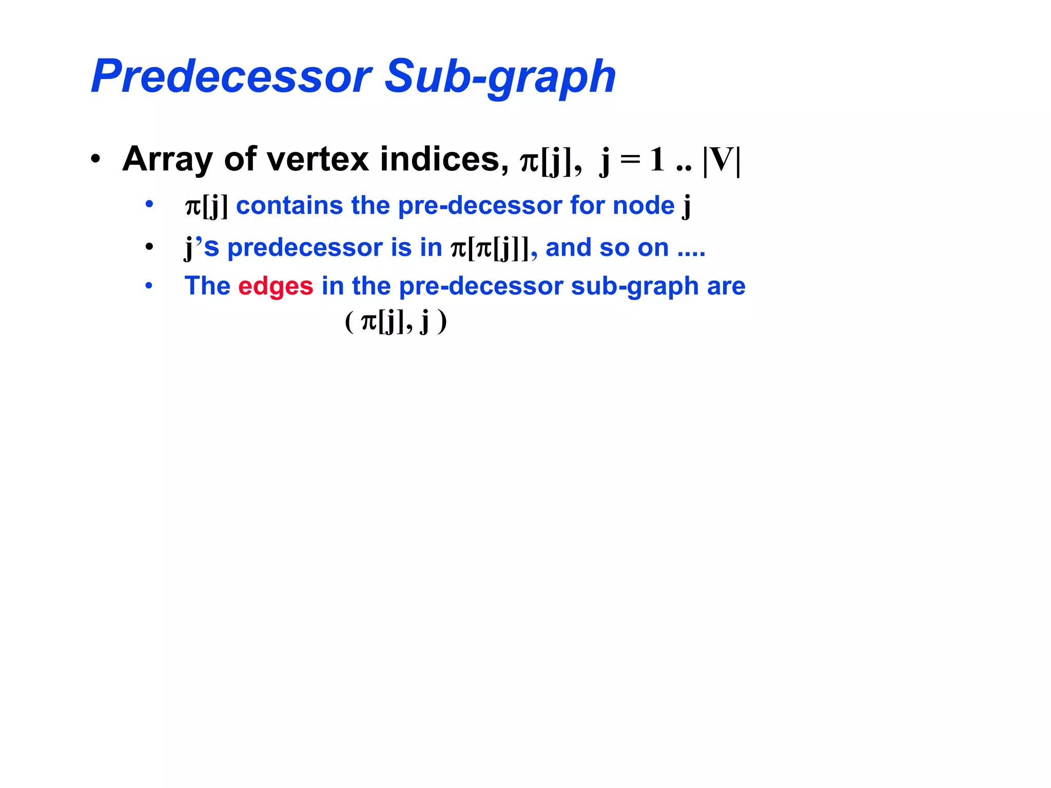 Predecessor Sub-graph
• Array of vertex indices, p[j], j = 1 .. |V|
• p[j] contains the pre-decessor for node j
• j’s predecessor is in p[p[j]], and so on ....
• The edges in the pre-decessor sub-graph are
( p[j], j )
 