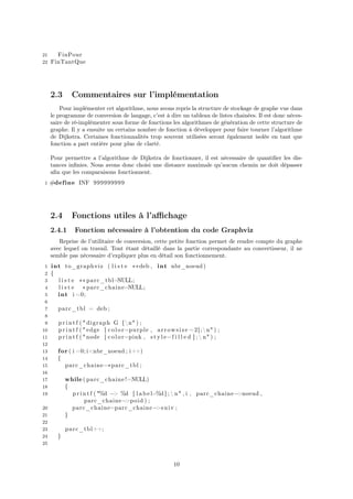 21 FinPour
22 FinTantQue
2.3 Commentaires sur l’implémentation
Pour implémenter cet algorithme, nous avons repris la structure de stockage de graphe vue dans
le programme de conversion de langage, c’est à dire un tableau de listes chainées. Il est donc néces-
saire de ré-implémenter sous forme de fonctions les algorithmes de génération de cette structure de
graphe. Il y a ensuite un certains nombre de fonction à développer pour faire tourner l’algorithme
de Dijkstra. Certaines fonctionnalités trop souvent utilisées seront également isolée en tant que
fonction a part entière pour plus de clarté.
Pour permettre a l’algorithme de Dijkstra de fonctionner, il est nécessaire de quantiﬁer les dis-
tances inﬁnies. Nous avons donc choisi une distance maximale qu’aucun chemin ne doit dépasser
aﬁn que les comparaisons fonctionnent.
1 #define INF 999999999
2.4 Fonctions utiles à l’aﬃchage
2.4.1 Fonction nécessaire à l’obtention du code Graphviz
Reprise de l’utilitaire de conversion, cette petite fonction permet de rendre compte du graphe
avec lequel on travail. Tout étant détaillé dans la partie correspondante au convertisseur, il ne
semble pas nécessaire d’expliquer plus en détail son fonctionnement.
1 int to_graphviz ( l i s t e ∗∗deb , int nbr_noeud )
2 {
3 l i s t e ∗∗ parc_tbl=NULL;
4 l i s t e ∗parc_chaine=NULL;
5 int i =0;
6
7 parc_tbl = deb ;
8
9 p r i n t f ( " digraph G {n" ) ;
10 p r i n t f ( "edge [ color=purple , arrowsize =2];n" ) ;
11 p r i n t f ( "node [ color=pink , s t y l e=f i l l e d ] ;  n" ) ;
12
13 for ( i =0; i<nbr_noeud ; i++)
14 {
15 parc_chaine=∗parc_tbl ;
16
17 while ( parc_chaine!=NULL)
18 {
19 p r i n t f ( "%d −> %d [ l a b e l=%d ] ;  n" , i , parc_chaine−>noeud ,
parc_chaine−>poid ) ;
20 parc_chaine=parc_chaine−>suiv ;
21 }
22
23 parc_tbl++;
24 }
25
10
 
