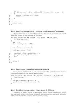 8 i f (( distances+i )−>data < minimum && ( distances+i )−>verrou == 0)
9 {
10 minimum = ( distances+i )−>data ;
11 sommet = i ;
12 }
13 }
14
15 return sommet ;
16 }
2.6.3 Fonction permettant de retrouver les successeurs d’un sommet
Cette fonction travail sur un tableau temporaire et y stock tous les successeurs d’un sommet
donné. Elle retourne en outre le nombre de successeurs.
1 int find_successeurs ( int sommet , l i s t e ∗∗deb , int nbr_noeud ,
str_dijkstra ∗ temp)
2 {
3 int i = 0;
4 l i s t e ∗parc_chaine = NULL;
5
6 parc_chaine=∗(deb+sommet) ;
7
8 while ( parc_chaine!=NULL)
9 {
10 temp [ parc_chaine−>noeud ] . data = 1;
11 parc_chaine=parc_chaine−>suiv ;
12 i ++;
13 }
14
15 return i ;
16 }
2.6.4 Fonction de verrouillage des deux tableaux
Comme expliqué précédemment, les deux tableau se verrouillent systématiquement ensemble.
Il est donc plus simple de créer une fonction à cet égard.
1 void v e r r o u i l l e r ( int sommet , str_dijkstra ∗ distances , str_dijkstra ∗
predecesseurs )
2 {
3 ( distances+sommet)−>verrou = 1;
4 ( predecesseurs+sommet)−>verrou = 1;
5 }
2.6.5 Initialisation nécessaire à l’algorithme de Dijkstra
L’algorithme de Dijkstra travaille sur deux tableau, comme explicité précédemment, mais il
faut au préalable préparer ces tableaux. Initialiser le tableau des distances ainsi que le tableau des
prédécesseurs et verrouiller le premier élément, le sommet source.
14
 