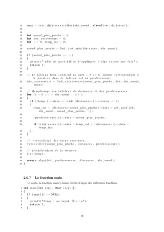 12 temp = ( str_dijkstra ∗) c a l l o c ( nbr_noeud , sizeof ( str_dijkstra ) ) ;
13
14
15 int noeud_plus_proche = 0;
16 int nbr_successeurs = 0;
17 int i = 0 , temp_int = 0;
18
19 noeud_plus_proche = find_dist_min ( distances , nbr_noeud ) ;
20
21 i f ( noeud_plus_proche == −1)
22 {
23 perror ( "nPas de p o s s i b i l i t e d ’ appliquer l ’ algo encore une f o i s " ) ;
24 return 1;
25 }
26
27 // Le tableau temp contient la data = 1 s i l e sommet correspondant a
la position dans l e tableau est un predecesseur .
28 nbr_successeurs = find_successeurs ( noeud_plus_proche , deb , nbr_noeud ,
temp) ;
29
30 // Remplissage des tabelaux de distances et des predecesseurs .
31 for ( i = 0 ; i < nbr_noeud ; i++ )
32 {
33 i f (( temp+i )−>data == 1 && ( distances+i )−>verrou == 0)
34 {
35 temp_int = ( distances+noeud_plus_proche )−>data + get_poid ( deb ,
nbr_noeud , noeud_plus_proche , i ) ;
36
37 ( predecesseurs+i )−>data = noeud_plus_proche ;
38
39 i f (( distances+i )−>data > temp_int ) ( distances+i )−>data =
temp_int ;
40 }
41 }
42
43 // Verrouillage des noeux concernes .
44 v e r r o u i l l e r ( noeud_plus_proche , distances , predecesseurs ) ;
45
46 // Desallocation de la memoire .
47 f r e e (temp) ;
48
49 return algo ( deb , predecesseurs , distances , nbr_noeud ) ;
50 }
2.6.7 La fonction main
Ci après, la fonction main() donne l’ordre d’appel des diﬀérentes fonctions.
1 int main ( int argc , char ∗argv [ ] )
2 {
3 i f ( argv [ 1 ] == NULL)
4 {
5 p r i n t f ( " Error : no input f i l e . n" ) ;
6 return 1;
7 }
16
 