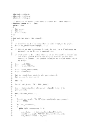 1 #include <stdio . h>
2 #include <s t d l i b . h>
3 #include <s t r i n g . h>
4
5 // Structure de donnee permettant d ’ obtenir des l i s t e s chainees
6 typedef struct l i s t e l i s t e ;
7 struct l i s t e
8 {
9 int noeud ;
10 int poid ;
11 l i s t e ∗ suiv ;
12 };
13
14 int main ( int argc , char ∗argv [ ] )
15 {
16
17 // Ouverture du f i c h i e r comportant l e code s i m p l i f i e du graphe .
18 FILE∗ src_graph=fopen ( argv [ 1 ] , " r " ) ;
19
20 // Afin de ne pas surcharger l e code , l e t e s t l i e a l ’ existence du
parametre ou du f i c h i e r n ’ apparait pas .
21
22 // L ’ u t i l i s a t i o n des l i s t e s chainees et de l ’ a l l o c a t i o n memoire via
des malloc permet d ’ optimiser l ’ espace memoire u t i l i s e pour
stocker un graphe . Ceci permet egalement de t r a i t e r toute t a i l l e
de graphe .
23
24 l i s t e ∗∗deb=NULL;
25 l i s t e ∗∗ parc_tbl=NULL;
26
27 l i s t e ∗parc_chaine=NULL;
28 l i s t e ∗ prec=NULL;
29
30 int nbr_noeud=0,no_noeud=0, nbr_successeurs =0;
31 int no_succ=0, poid_arc=0;
32
33 int i =0;
34
35 f s c a n f ( src_graph , "%d" , &nbr_noeud ) ;
36
37 deb = ( l i s t e ∗∗) malloc ( nbr_noeud ∗ sizeof ( l i s t e ∗ ) ) ;
38 parc_tbl=deb ;
39
40 for ( i =0; i<nbr_noeud ; i++)
41 {
42
43 f s c a n f ( src_graph , "%d %d" , &no_noeud,& nbr_successeurs ) ;
44 prec = NULL;
45
46 i f ( nbr_successeurs )
47 {
48 while ( nbr_successeurs != 0)
49 {
50 parc_chaine = ( l i s t e ∗) malloc ( sizeof ( l i s t e ) ) ;
51 f s c a n f ( src_graph , "%d %d" , &no_succ ,&poid_arc ) ;
52 parc_chaine−>noeud = no_succ ;
4
 