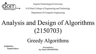 Analysis and Design of Algorithms
(2150703)
Presented by :
Jay Patel (130110107036)
Gujarat Technological University
G.H Patel College of Engineering and Technology
Department of Computer Engineering
Greedy Algorithms
Guided by:
Namrta Dave
 