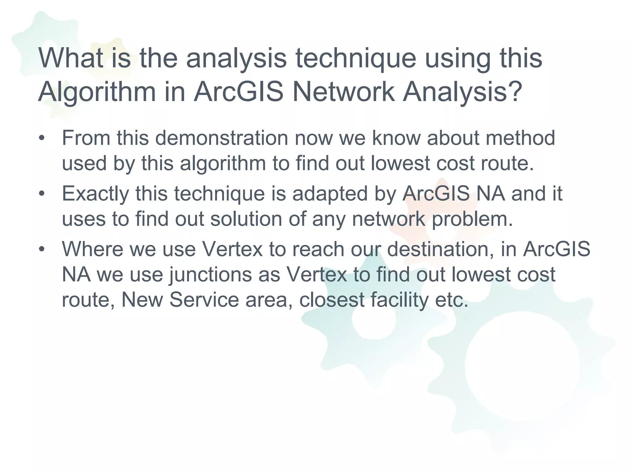 What is the analysis technique using this Algorithm in ArcGIS Network Analysis?From this demonstration now we know about method used by this algorithm to find out lowest cost route.Exactly this technique is adapted by ArcGIS NA and it uses to find out solution of any network problem.Where we use Vertex to reach our destination, in ArcGIS NA we use junctions as Vertex to find out lowest cost route, New Service area, closest facility etc.