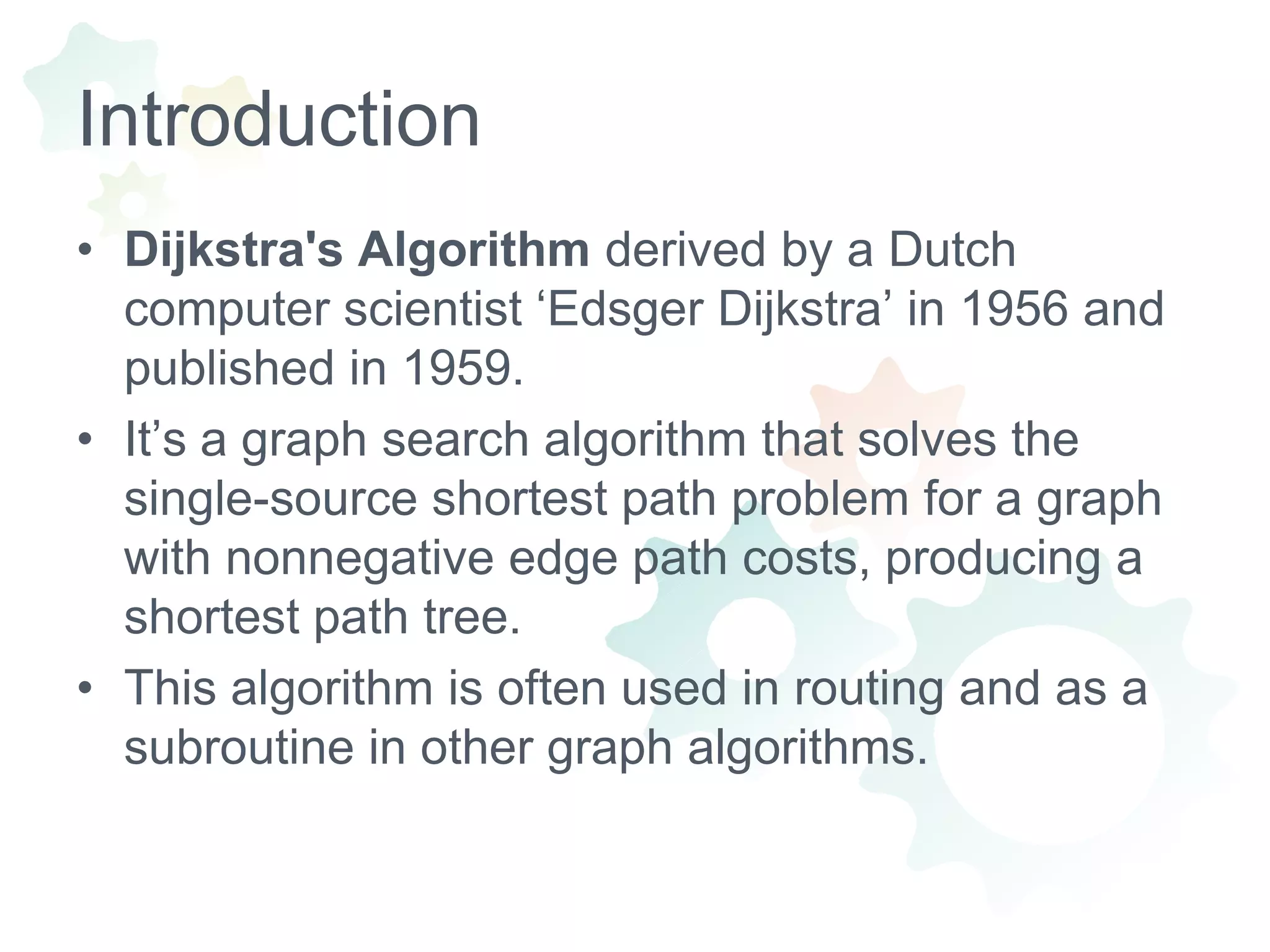 IntroductionDijkstra's Algorithm derived by a Dutch computer scientist ‘EdsgerDijkstra’ in 1956 and published in 1959.It’s a graph search algorithm that solves the single-source shortest path problem for a graph with nonnegative edge path costs, producing a shortest path tree. This algorithm is often used in routing and as a subroutine in other graph algorithms.
