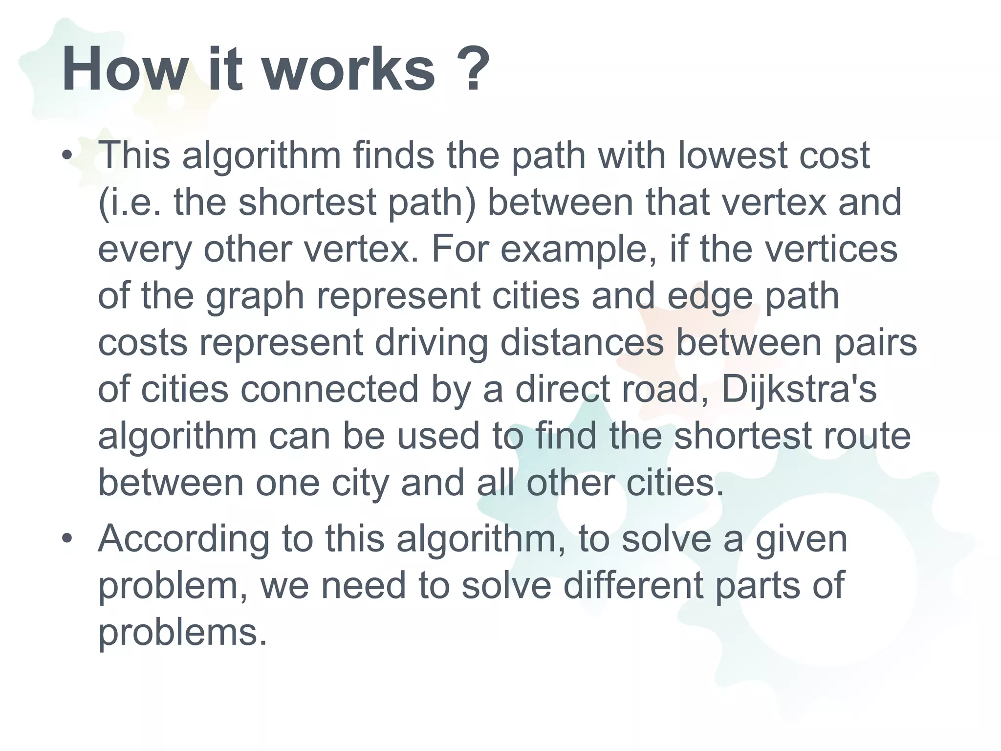 How it works ?This algorithm finds the path with lowest cost (i.e. the shortest path) between that vertex and every other vertex. For example, if the vertices of the graph represent cities and edge path costs represent driving distances between pairs of cities connected by a direct road, Dijkstra's algorithm can be used to find the shortest route between one city and all other cities.According to this algorithm, to solve a given problem, we need to solve different parts of problems.