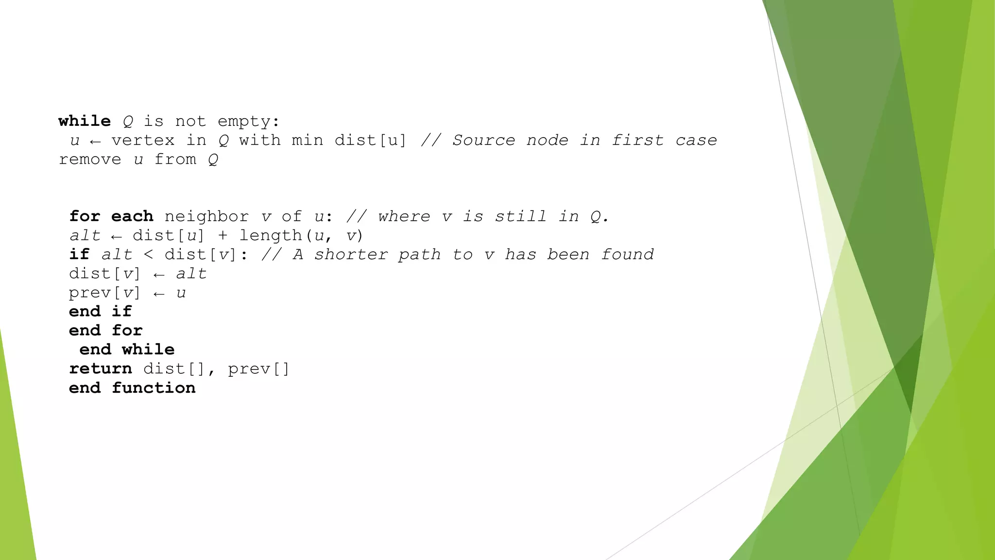 while Q is not empty:
u ← vertex in Q with min dist[u] // Source node in first case
remove u from Q
for each neighbor v of u: // where v is still in Q.
alt ← dist[u] + length(u, v)
if alt < dist[v]: // A shorter path to v has been found
dist[v] ← alt
prev[v] ← u
end if
end for
end while
return dist[], prev[]
end function
 