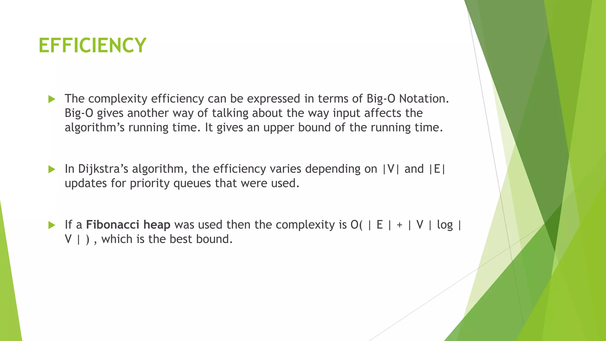 EFFICIENCY
 The complexity efficiency can be expressed in terms of Big-O Notation.
Big-O gives another way of talking about the way input affects the
algorithm’s running time. It gives an upper bound of the running time.
 In Dijkstra’s algorithm, the efficiency varies depending on |V| and |E|
updates for priority queues that were used.
 If a Fibonacci heap was used then the complexity is O( | E | + | V | log |
V | ) , which is the best bound.
 
