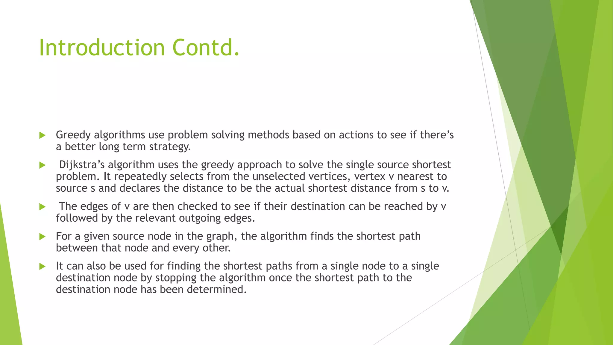 Introduction Contd.
 Greedy algorithms use problem solving methods based on actions to see if there’s
a better long term strategy.
 Dijkstra’s algorithm uses the greedy approach to solve the single source shortest
problem. It repeatedly selects from the unselected vertices, vertex v nearest to
source s and declares the distance to be the actual shortest distance from s to v.
 The edges of v are then checked to see if their destination can be reached by v
followed by the relevant outgoing edges.
 For a given source node in the graph, the algorithm finds the shortest path
between that node and every other.
 It can also be used for finding the shortest paths from a single node to a single
destination node by stopping the algorithm once the shortest path to the
destination node has been determined.
 