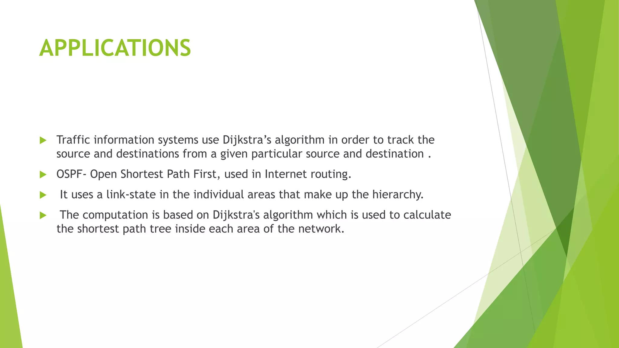 APPLICATIONS
 Traffic information systems use Dijkstra’s algorithm in order to track the
source and destinations from a given particular source and destination .
 OSPF- Open Shortest Path First, used in Internet routing.
 It uses a link-state in the individual areas that make up the hierarchy.
 The computation is based on Dijkstra's algorithm which is used to calculate
the shortest path tree inside each area of the network.
 