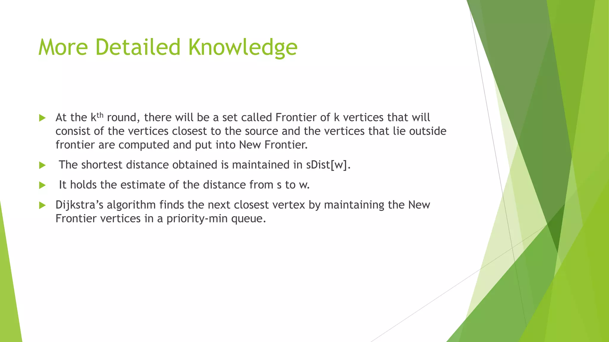 More Detailed Knowledge
 At the kth round, there will be a set called Frontier of k vertices that will
consist of the vertices closest to the source and the vertices that lie outside
frontier are computed and put into New Frontier.
 The shortest distance obtained is maintained in sDist[w].
 It holds the estimate of the distance from s to w.
 Dijkstra’s algorithm finds the next closest vertex by maintaining the New
Frontier vertices in a priority-min queue.
 