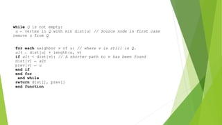 while Q is not empty:
u ← vertex in Q with min dist[u] // Source node in first case
remove u from Q
for each neighbor v of u: // where v is still in Q.
alt ← dist[u] + length(u, v)
if alt < dist[v]: // A shorter path to v has been found
dist[v] ← alt
prev[v] ← u
end if
end for
end while
return dist[], prev[]
end function
 