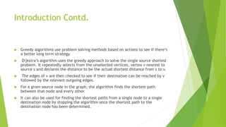 Introduction Contd.
 Greedy algorithms use problem solving methods based on actions to see if there’s
a better long term strategy.
 Dijkstra’s algorithm uses the greedy approach to solve the single source shortest
problem. It repeatedly selects from the unselected vertices, vertex v nearest to
source s and declares the distance to be the actual shortest distance from s to v.
 The edges of v are then checked to see if their destination can be reached by v
followed by the relevant outgoing edges.
 For a given source node in the graph, the algorithm finds the shortest path
between that node and every other.
 It can also be used for finding the shortest paths from a single node to a single
destination node by stopping the algorithm once the shortest path to the
destination node has been determined.
 