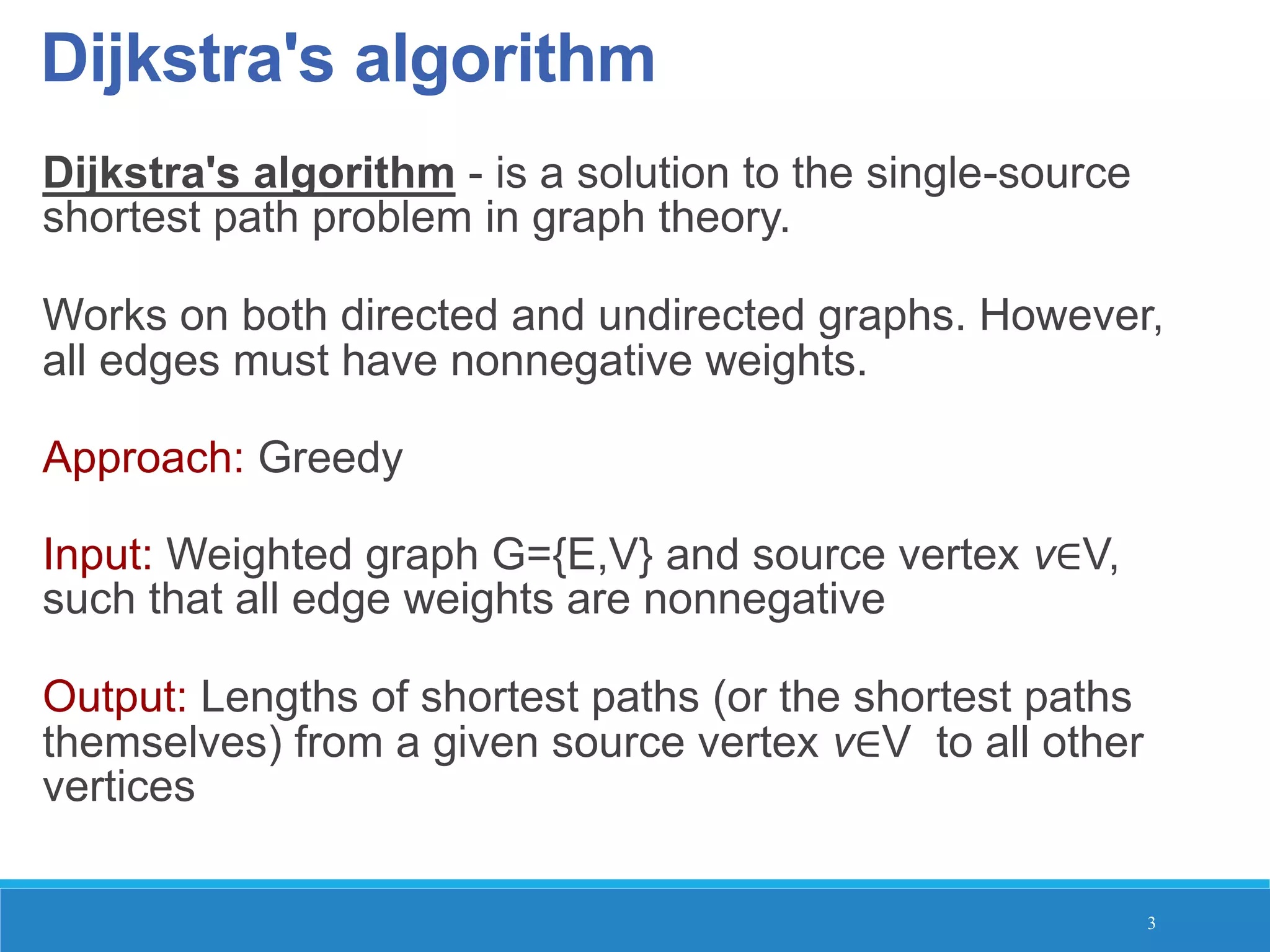 Dijkstra's algorithm
Dijkstra's algorithm - is a solution to the single-source
shortest path problem in graph theory.
Works on both directed and undirected graphs. However,
all edges must have nonnegative weights.
Approach: Greedy
Input: Weighted graph G={E,V} and source vertex v∈V,
such that all edge weights are nonnegative
Output: Lengths of shortest paths (or the shortest paths
themselves) from a given source vertex v∈V to all other
vertices
3
 