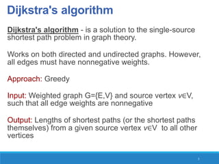 Dijkstra's algorithm
Dijkstra's algorithm - is a solution to the single-source
shortest path problem in graph theory.
Works on both directed and undirected graphs. However,
all edges must have nonnegative weights.
Approach: Greedy
Input: Weighted graph G={E,V} and source vertex v∈V,
such that all edge weights are nonnegative
Output: Lengths of shortest paths (or the shortest paths
themselves) from a given source vertex v∈V to all other
vertices
3