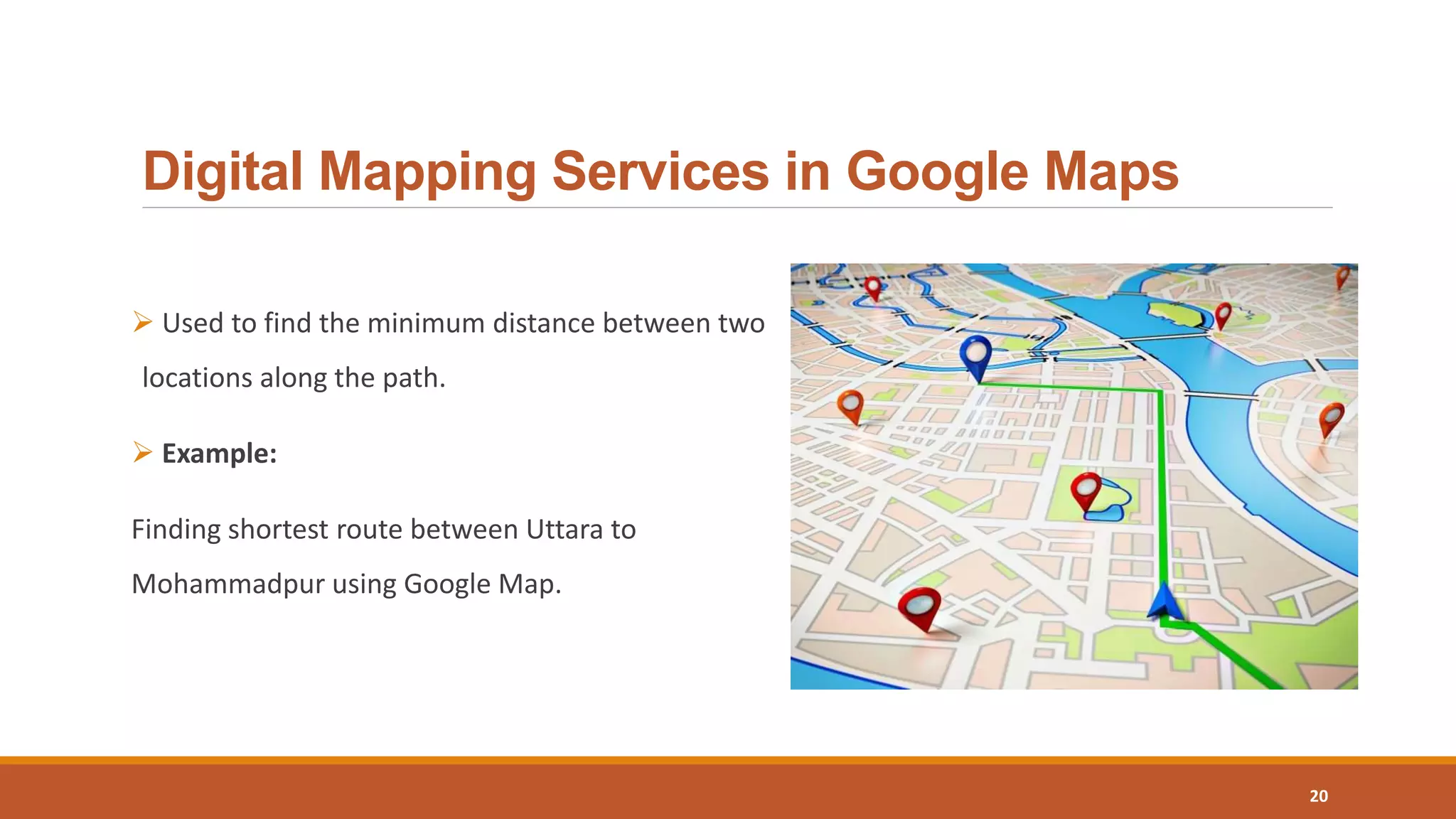 Digital Mapping Services in Google Maps
 Used to find the minimum distance between two
locations along the path.
 Example:
Finding shortest route between Uttara to
Mohammadpur using Google Map.
20
 