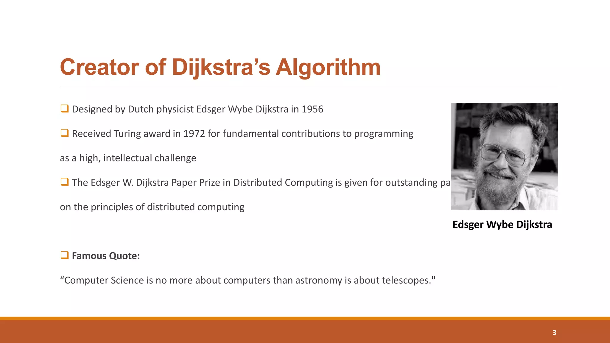 Creator of Dijkstra’s Algorithm
 Designed by Dutch physicist Edsger Wybe Dijkstra in 1956
 Received Turing award in 1972 for fundamental contributions to programming
as a high, intellectual challenge
 The Edsger W. Dijkstra Paper Prize in Distributed Computing is given for outstanding papers
on the principles of distributed computing
 Famous Quote:
“Computer Science is no more about computers than astronomy is about telescopes."
3
Edsger Wybe Dijkstra
 