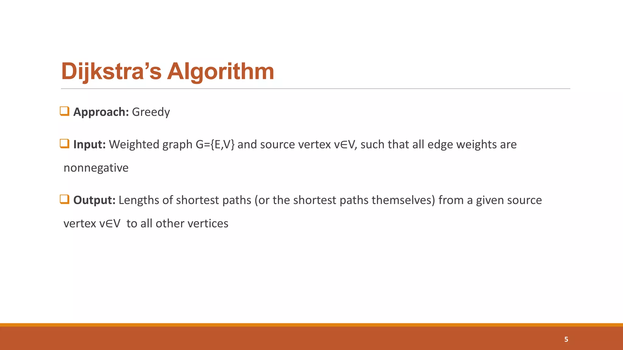 Dijkstra’s Algorithm
 Approach: Greedy
 Input: Weighted graph G={E,V} and source vertex v∈V, such that all edge weights are
nonnegative
 Output: Lengths of shortest paths (or the shortest paths themselves) from a given source
vertex v∈V to all other vertices
5
 