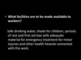 • What facilities are to be made available to
  workers?

 Safe drinking water, shade for children, periods
 of rest and first-aid box with adequate
 material for emergency treatment for minor
 injuries and other health hazards connected
 with the work.
 