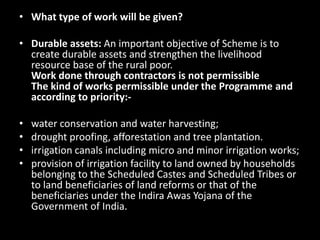 • What type of work will be given?

• Durable assets: An important objective of Scheme is to
  create durable assets and strengthen the livelihood
  resource base of the rural poor.
  Work done through contractors is not permissible
  The kind of works permissible under the Programme and
  according to priority:-

•   water conservation and water harvesting;
•   drought proofing, afforestation and tree plantation.
•   irrigation canals including micro and minor irrigation works;
•   provision of irrigation facility to land owned by households
    belonging to the Scheduled Castes and Scheduled Tribes or
    to land beneficiaries of land reforms or that of the
    beneficiaries under the Indira Awas Yojana of the
    Government of India.
 