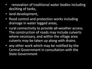 •     renovation of traditional water bodies including
    desilting of tanks,
•   land development,
•   flood control and protection works including
    drainage in water logged areas,
•   rural connectivity to provide all-weather access.
    The construction of roads may include culverts
    where necessary, and within the village area
    culverts may be taken up along with drains.
•   any other work which may be notified by the
    Central Government in consultation with the
    State Government
 