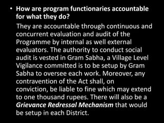 • How are program functionaries accountable
  for what they do?
  They are accountable through continuous and
  concurrent evaluation and audit of the
  Programme by internal as well external
  evaluators. The authority to conduct social
  audit is vested in Gram Sabha, a Village Level
  Vigilance committed is to be setup by Gram
  Sabha to oversee each work. Moreover, any
  contravention of the Act shall, on
  conviction, be liable to fine which may extend
  to one thousand rupees. There will also be a
  Grievance Redressal Mechanism that would
  be setup in each District.
 