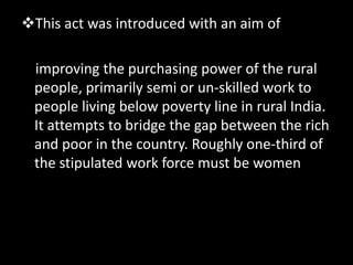 This act was introduced with an aim of

 improving the purchasing power of the rural
 people, primarily semi or un-skilled work to
 people living below poverty line in rural India.
 It attempts to bridge the gap between the rich
 and poor in the country. Roughly one-third of
 the stipulated work force must be women
 