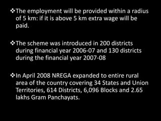 The employment will be provided within a radius
 of 5 km: if it is above 5 km extra wage will be
 paid.

The scheme was introduced in 200 districts
 during financial year 2006-07 and 130 districts
 during the financial year 2007-08

In April 2008 NREGA expanded to entire rural
 area of the country covering 34 States and Union
 Territories, 614 Districts, 6,096 Blocks and 2.65
 lakhs Gram Panchayats.
 