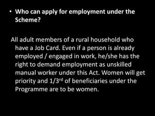 • Who can apply for employment under the
  Scheme?

All adult members of a rural household who
 have a Job Card. Even if a person is already
 employed / engaged in work, he/she has the
 right to demand employment as unskilled
 manual worker under this Act. Women will get
 priority and 1/3rd of beneficiaries under the
 Programme are to be women.
 
