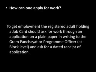 • How can one apply for work?



To get employment the registered adult holding
 a Job Card should ask for work through an
 application on a plain paper in writing to the
 Gram Panchayat or Programme Officer (at
 Block level) and ask for a dated receipt of
 application.
 