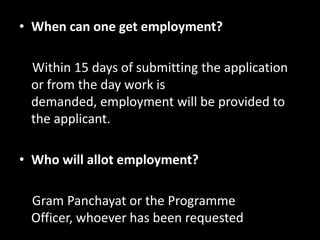 • When can one get employment?

 Within 15 days of submitting the application
 or from the day work is
 demanded, employment will be provided to
 the applicant.

• Who will allot employment?

 Gram Panchayat or the Programme
 Officer, whoever has been requested
 