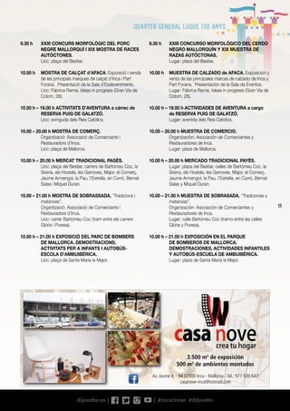 11
9.30 h	 XXIII CONCURSO MORFOLÓGICO DEL CERDO
NEGRO MALLORQUÍN Y XIX MUESTRA DE
RAZAS AUTÓCTONAS.
	 Lugar: plaza del Bestiar.
10.00 h	 MUESTRA DE CALZADO de AFACA. Exposición y
venta de las principales marcas de calzado de Inca y
Part Forana. Presentación de la Sala de Eventos.
	 Lugar: Fábrica Ramis. Ideas in progress (Gran Via de
Colom, 28).
10.00 h – 19.00 h ACTIVIDADES DE AVENTURA a cargo
de RESERVA PUIG DE GALATZÓ.
	 Lugar: avenida dels Reis Catòlics.
10.00 – 20.00 h MUESTRA DE COMERCIO.
	 Organización: Asociación de Comerciantes y
Restauradores de Inca.
	 Lugar: plaza de Mallorca.
10.00 h – 20.00 h MERCADO TRADICIONAL PAYÉS.
	 Lugar: plaza del Bestiar, calles de Bartomeu Coc, la
Sirena, els Hostals, les Garroves, Major, el Comerç,
Jaume Armengol, la Pau, l’Estrella, en Corró, Bernat
Salas y Miquel Duran.
10.00 – 21.00 h MUESTRA DE SOBRASADA. “Tradiciones y
matanzas”.
	 Organización: Asociación de Comerciantes y
Restauradores de Inca.
	 Lugar: calle Bartomeu Coc (tramo entre las calles
Glòria y Puresa).
10.00 h – 21.00 h EXPOSICIÓN EN EL PARQUE
DE BOMBEROS DE MALLORCA.
DEMOSTRACIONES, ACTIVIDADES INFANTILES
Y AUTOBÚS-ESCUELA DE AMBUIBÉRICA.
	 Lugar: plaza de Santa Maria la Major.
9.30 h	 XXIII CONCURS MORFOLÒGIC DEL PORC
NEGRE MALLORQUÍ I XIX MOSTRA DE RACES
AUTÒCTONES.
	 Lloc: plaça del Bestiar.
10.00 h	 MOSTRA DE CALÇAT d’AFACA. Exposició i venda
de les principals marques de calçat d’Inca i Part
Forana. Presentació de la Sala d’Esdeveniments.
	 Lloc: Fàbrica Ramis. Ideas in progress (Gran Via de
Colom, 28).
10.00 h – 19.00 h ACTIVITATS D’AVENTURA a càrrec de
RESERVA PUIG DE GALATZÓ.
	 Lloc: avinguda dels Reis Catòlics.
10.00 – 20.00 h MOSTRA DE COMERÇ.
	 Organització: Associació de Comerciants i
Restauradors d’Inca.
	 Lloc: plaça de Mallorca.
10.00 h – 20.00 h MERCAT TRADICIONAL PAGÈS.
	 Lloc: plaça del Bestiar, carrers de Bartomeu Coc, la
Sirena, els Hostals, les Garroves, Major, el Comerç,
Jaume Armengol, la Pau, l’Estrella, en Corró, Bernat
Salas i Miquel Duran.
10.00 – 21.00 h MOSTRA DE SOBRASSADA. “Tradicions i
matances”.
	 Organització: Associació de Comerciants i
Restauradors d’Inca.
	 Lloc: carrer Bartomeu Coc (tram entre els carrers
Glòria i Puresa).
10.00 h – 21.00 h EXPOSICIÓ DEL PARC DE BOMBERS
DE MALLORCA. DEMOSTRACIONS,
ACTIVITATS PER A INFANTS I AUTOBÚS-
ESCOLA D’AMBUIBÉRICA.
	 Lloc: plaça de Santa Maria la Major.
crea tu hogar
Av. Jaume II, - 94 07300 Inca - Mallorca - Tel.: 971 500 647
casanove-inca@hotmail.com
3.500 m2
de exposición
500 m2
de ambientes montados
 