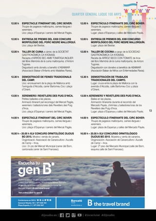 13
12.00 h	 ESPECTÁCULO ITINERANTE DEL CIRC BOVER:
Troupe de pagesos mallorquins, cames-llargues i
xeremiers.
	 Lugar: plaza d’Espanya y calles del Mercado Payés.
12.00 h	 ENTREGA DE PREMIOS DEL XXIII CONCURSO
MORFOLÓGICO DEL PORC NEGRE MALLORQUÍN.
	 Lugar: plaza del Bestiar.
12.00 h	 TALLER DE COCINA a cargo de la SOCIEDAD
GASTRONÓMICA CA N’IGNASI.
	 Receta de ARROZ SECO CON TOMATE de Inca
del libro Memòria de la cuina mallorquina, de Antoni
Tugores.
	 Degustación con donativo a beneficio de ABAIMAR
(Asociación Balear de Niños con Enfermedades Raras).
12.30 h	 DEMOSTRACIÓN DE TRABAJOS
TRADICIONALES DEL CAMPO.
	 Lugar: cruce entre la plaza de Mallorca con la
avenida d’Alcúdia, calle Bartomeu Coc y plaza
d’Orient.
13.00 h XEREMIERS Y REVETLERS DES PUIG D’INCA.
	 Bailes en las plazas.
	 Animación itinerante durante el recorrido del
Mercado Payés, chirimías y bailadores/oras de los
Revetlers des Puig d’Inca.
	 Lugar: plaza d’Espanya y calles del Mercado Payés.
14.00 h	 ESPECTÁCULO ITINERANTE DEL CIRC BOVER:
Troupe de pagesos mallorquins, cames-llargues i
xeremiers.
	 Lugar: plaza de Espanya y calles del Mercado Payés.
16.00 h – 20.00 h XLV CONCURSO ORNITOLÓGICO
DIJOUS BO 2015. Muestra y venta de canarios.
	 Organización: Asociación de Canaricultors i Aucells
de Camp – Inca.
	 Lugar: 2º piso del Mercado Municipal (calle del Born,
esquina calle de Sant Francesc).
12.00 h	 ESPECTACLE ITINERANT DEL CIRC BOVER:
Troupe de pagesos mallorquins, cames-llargues i
xeremiers.
	 Lloc: plaça d’Espanya i carrers del Mercat Pagès.
12.00 h	 ENTREGA DE PREMIS DEL XXIII CONCURS
MORFOLÒGIC DEL PORC NEGRE MALLORQUÍ.
	 Lloc: plaça del Bestiar.
12.00 h	 TALLER DE CUINA a càrrec de la SOCIETAT
GASTRONÒMICA CA N’IGNASI.
	 Recepta d’ARRÒS SEC AMB TOMÀTIGA INQUER
del llibre Memòria de la cuina mallorquina, d’Antoni
Tugores.
	 Degustació amb donatiu a benefici d’ABAIMAR
(Associació Balear d’Infants amb Malalties Rares).
12.30 h	 DEMOSTRACIÓ DE FEINES TRADICIONALS
DEL CAMP.
	 Lloc: encreuament de la plaça de Mallorca amb
l’avinguda d’Alcúdia, carrer Bartomeu Coc i plaça
d’Orient.
13.00 h	 XEREMIERS I REVETLERS DES PUIG D’INCA.
	 Petites ballades a les places.
	 Animació itinerant pel recorregut del Mercat Pagès,
xeremiers i balladors/ores dels Revetlers des Puig
d’Inca.
	 Lloc: plaça d’Espanya i carrers del Mercat Pagès.
14.00 h	 ESPECTACLE ITINERANT DEL CIRC BOVER:
Troupe de pagesos mallorquins, cames-llargues i
xeremiers.
	 Lloc: plaça d’Espanya i carrers del Mercat Pagès.
16.00 h – 20.00 h XLV CONCURS ORNITOLÒGIC DIJOUS
BO 2015. Mostra i venda de canaris.
	 Organització: Associació de Canaricultors i Aucells
de Camp – Inca.
	 Lloc: 2n pis del Mercat Municipal (carrer del Born,
cantonada carrer de Sant Francesc).
BAL005M/M
evoluciona a
Todos tenemos un gen que nos invita a viajar,
a descubrir sitios nuevos. Nosotros lo hemos llamado
el gen B y es el que nos mueve a evolucionar de
Barceló Viajes a B the travel brand.
Ven a descubrir tu gen B
General Weyler, 94 | 971 505 161
Plaza España, 3 | 971 592 067
Contáctanos en INCA
 