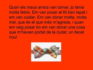 	Quan els meus amics van tornar, jo tenia molta febre. Em van posar al llit ben tapat i em van cuidar. Em van donar molta, molta mel, que és el que més m’agrada, i quan em vaig posar bo em van donar una cosa que m’havien portat de la ciutat: un llacet nou!