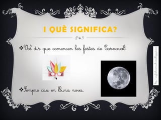 I QUÈ SIGNIFICA?
Vol dir que comencen les festes de Carnaval!
Sempre cau en lluna nova.
 