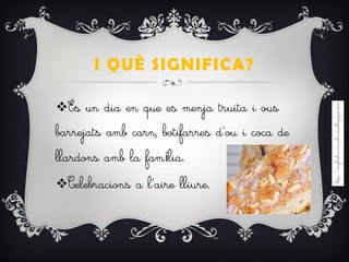 I QUÈ SIGNIFICA?
És un dia en que es menja truita i ous
barrejats amb carn, botifarres d’ou i coca de
llardons amb la família.
Celebracions a l’aire lliure.
 